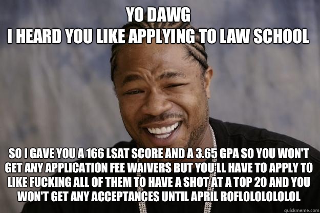 YO DAWG 
I HEARD YOU LIKE Applying to law school So I gave you a 166 LSAT score and a 3.65 GPA so you won't get any application fee waivers but you'll have to apply to Like fucking all of them to have a shot at a top 20 and you won't get any acceptances u - YO DAWG 
I HEARD YOU LIKE Applying to law school So I gave you a 166 LSAT score and a 3.65 GPA so you won't get any application fee waivers but you'll have to apply to Like fucking all of them to have a shot at a top 20 and you won't get any acceptances u  Xzibit meme