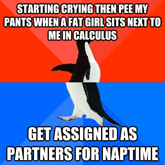 starting crying then pee my pants when a fat girl sits next to me in calculus get assigned as partners for naptime  Socially Awesome Awkward Penguin