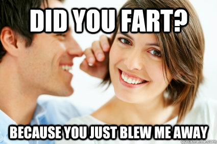 Did you fart? because you just blew me away  