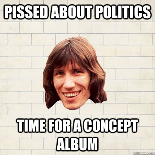 pissed about politics time for a concept album  Advice Roger Waters
