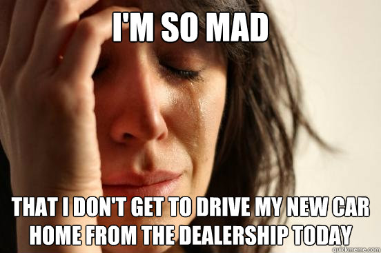 I'm so mad That I don't get to drive my new car home from the dealership today  First World Problems