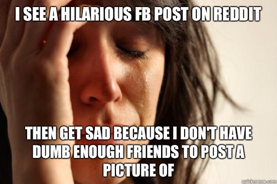 I see a hilarious FB post on reddit Then get sad because I don't have dumb enough friends to post a picture of  First World Problems