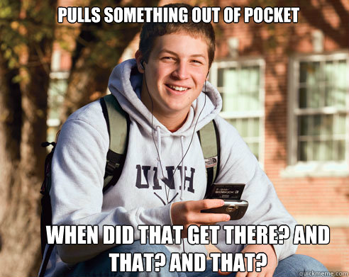 pulls something out of pocket when did that get there? and that? and that?  College Freshman