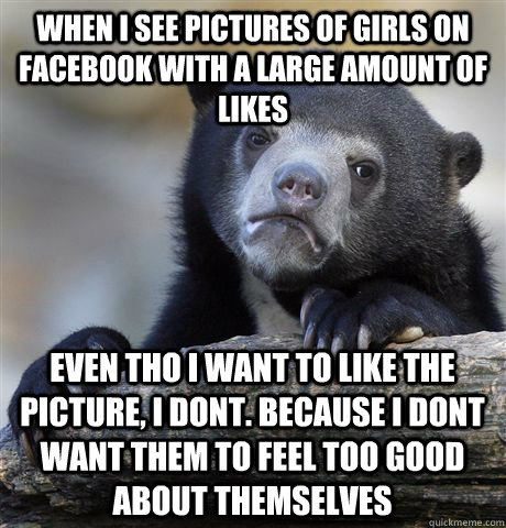 When i see pictures of girls on facebook with a large amount of likes Even tho i want to like the picture, I dont. because i dont want them to feel too good about themselves  Confession Bear