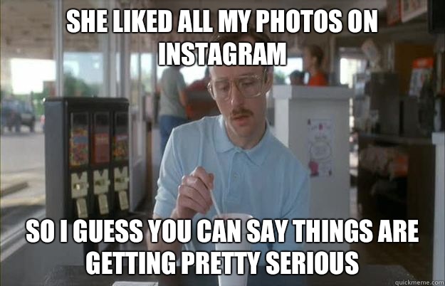 She liked all my photos on instagram So I guess you can say things are getting pretty serious  Things are getting pretty serious