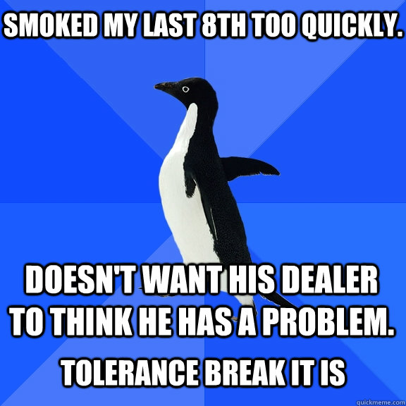 Smoked my last 8th too quickly. Doesn't want his dealer to think he has a problem.  Tolerance Break It is  Socially Awkward Penguin