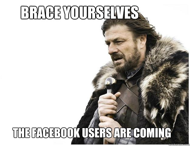 Brace yourselves
 the facebook users are coming  Imminent Ned