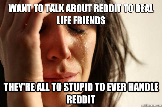 want to talk about reddit to real life friends they're all to stupid to ever handle reddit  First World Problems
