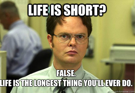 LIFE IS SHORT? False.
LIFE IS THE LONGEST THING YOU'LL EVER DO.  Schrute
