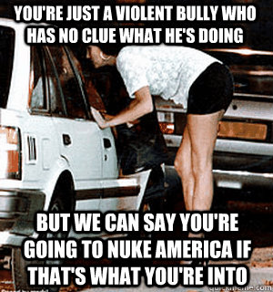 You're just a violent bully who has no clue what he's doing But we can say you're going to nuke America if that's what you're into  Karma Whore