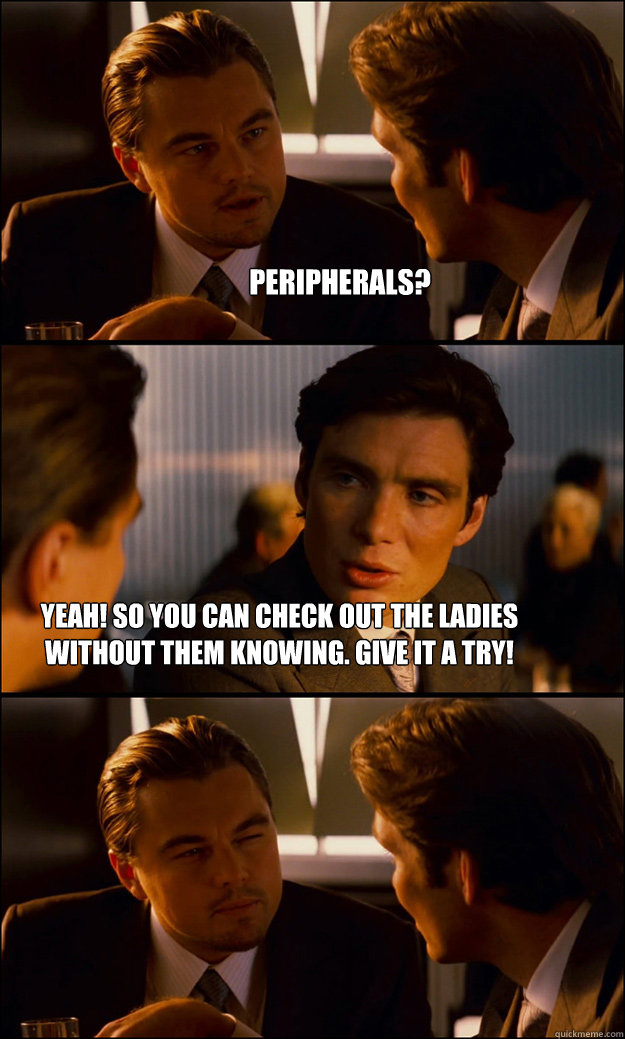 Peripherals? Yeah! So you can check out the ladies without them knowing. Give it a try!  Inception