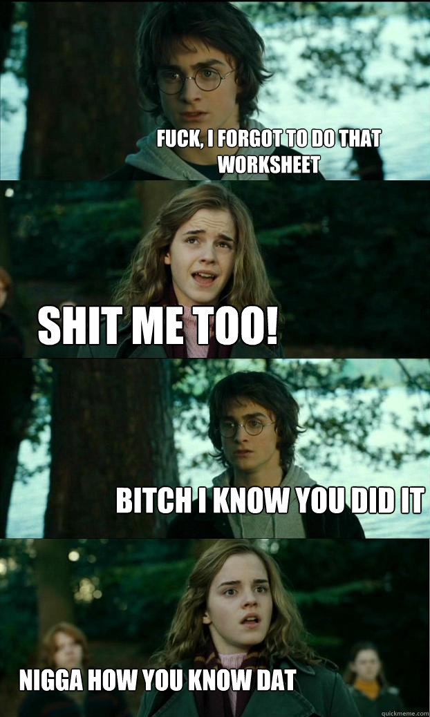 FUCK, I FORGOT TO DO THAT WORKSHEET  SHIT ME TOO! BITCH I KNOW YOU DID IT NIGGA HOW YOU KNOW DAT  Horny Harry