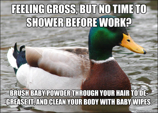 Feeling gross, but No time to shower before work? Brush baby powder through your hair to de-grease it, and clean your body with baby wipes. - Feeling gross, but No time to shower before work? Brush baby powder through your hair to de-grease it, and clean your body with baby wipes.  Actual Advice Mallard