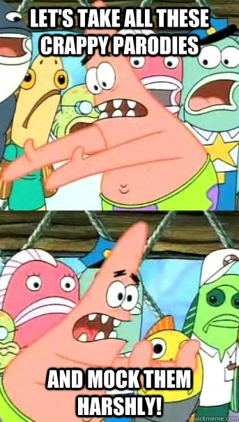 Let's take all these crappy parodies and mock them harshly!  Push it somewhere else Patrick
