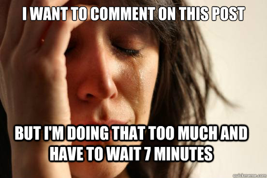 I want to comment on this post but i'm doing that too much and have to wait 7 minutes  First World Problems
