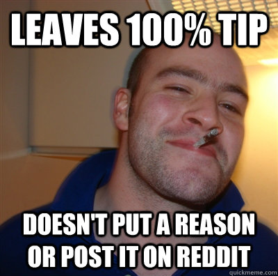 Leaves 100% tip Doesn't put a reason or post it on reddit - Leaves 100% tip Doesn't put a reason or post it on reddit  GoodGuyGreg