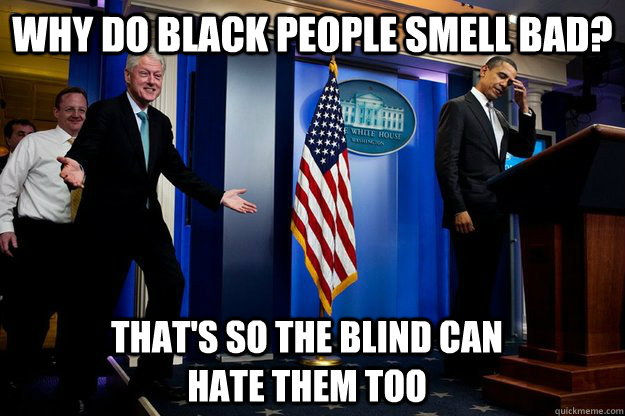 why do black people smell bad? That's so the blind can hate them too  90s were better Clinton