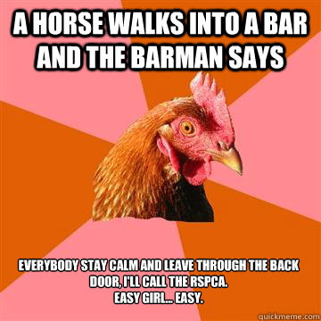 A horse walks into a bar and the barman says Everybody stay calm and leave through the back door, I'll call the RSPCA. 
Easy girl... easy. - A horse walks into a bar and the barman says Everybody stay calm and leave through the back door, I'll call the RSPCA. 
Easy girl... easy.  Anti-Joke Chicken