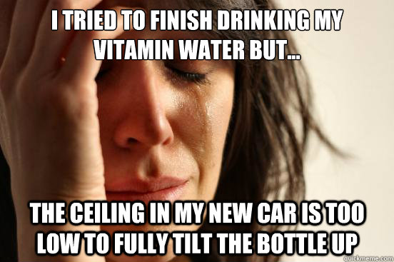 I tried to finish drinking my vitamin water but... the ceiling in my new car is too low to fully tilt the bottle up  First World Problems