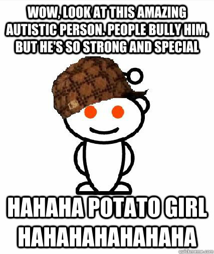 WOW, look at this amazing autistic person. People bully him, but he's so strong and special HAHAHA POTATO GIRL HAHAHAHAHAHAHA  Scumbag Redditors