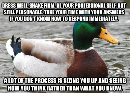 Dress well. Shake firm. Be your professional self, but still personable. Take your time with your answers if you don't know how to respond immediately.  A lot of the process is sizing you up and seeing how you think rather than what you know. - Dress well. Shake firm. Be your professional self, but still personable. Take your time with your answers if you don't know how to respond immediately.  A lot of the process is sizing you up and seeing how you think rather than what you know.  Actual Advice Mallard