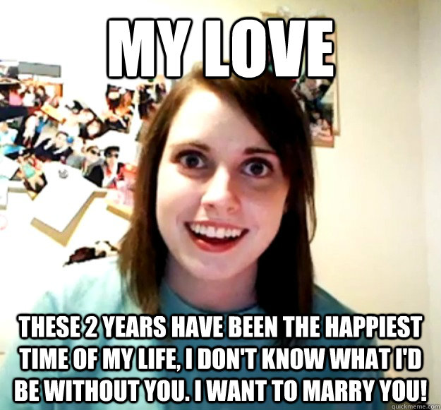 my love these 2 years have been the happiest time of my life, i don't know what i'd be without you. i want to marry you!   Overly Attached Girlfriend