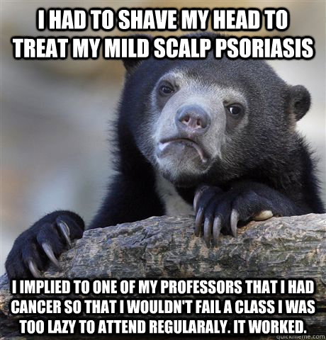 I had to shave my head to treat my mild scalp psoriasis i implied to one of my professors that i had cancer so that i wouldn't fail a class i was too lazy to attend regularaly. It worked.  Confession Bear