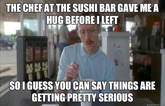 The chef at the sushi bar gave me a hug before I left So I guess you can say things are getting pretty serious  Things are getting pretty serious