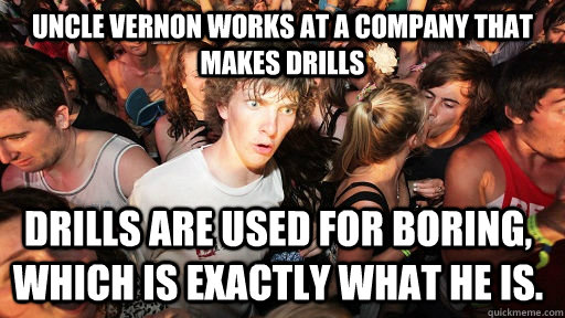 Uncle Vernon works at a company that makes drills Drills are used for boring, which is exactly what he is.  Sudden Clarity Clarence