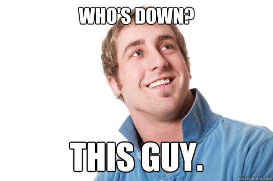 who's down? this guy.  Misunderstood D-Bag