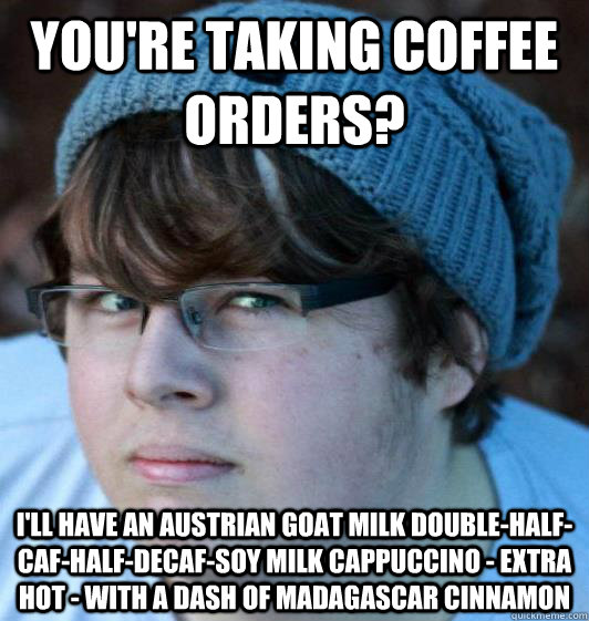 You're taking coffee orders? I'll have an Austrian goat milk double-half-caf-half-decaf-soy milk cappuccino - extra hot - with a dash of Madagascar cinnamon  