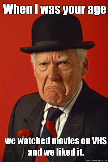 When I was your age  we watched movies on VHS
and we liked it.   Pissed old guy