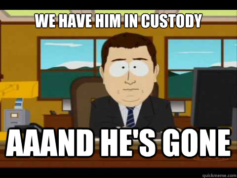 we have him in custody Aaand he's gone  And its gone