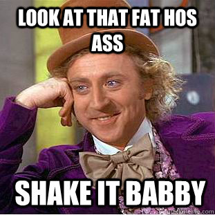 look at that fat hos ass  shake it babby  Condescending Wonka