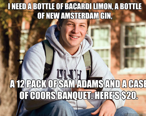I need a bottle of Bacardi Limon, a bottle of New Amsterdam Gin, a 12 pack of Sam Adams and a case of Coors Banquet. Here's $20.  College Freshman