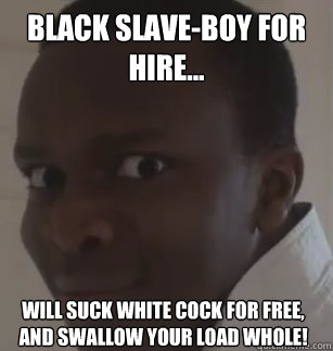 Black slave-boy for hire... will suck white cock for free, and swallow your load whole! - Black slave-boy for hire... will suck white cock for free, and swallow your load whole!  KSIolajidebt
