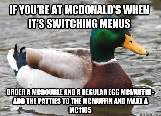 if you're at mcdonald's when it's switching menus order a McDouble and a regular egg McMuffin - add the patties to the mcmuffin and make a Mc1105   Actual Advice Mallard