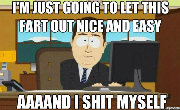 I'm just going to let this fart out nice and easy AAAAND I shit myself  aaaand its gone
