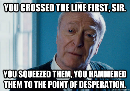 You crossed the line first, sir.  You squeezed them, you hammered them to the point of desperation.  