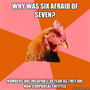 Why was six afraid of seven? numbers are incapable of fear as they are non-corporeal enitites  Anti-Joke Chicken