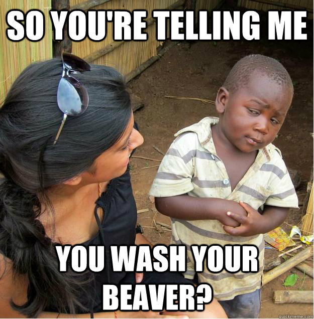 so you're telling me you wash your beaver?  Sceptical African child