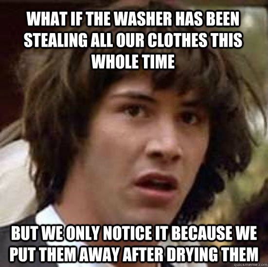 what if the washer has been stealing all our clothes this whole time but we only notice it because we put them away after drying them  conspiracy keanu