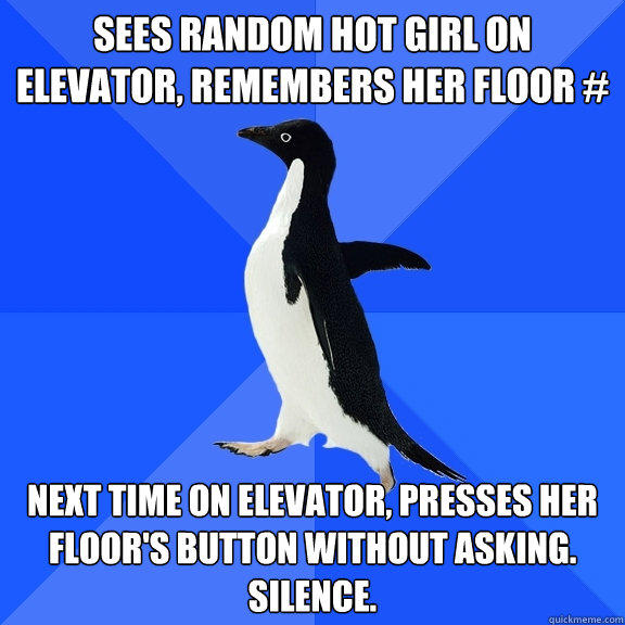 Sees random hot girl on elevator, remembers her floor # Next time on elevator, presses her floor's button without asking. silence. - Sees random hot girl on elevator, remembers her floor # Next time on elevator, presses her floor's button without asking. silence.  Socially Awkward Penguin