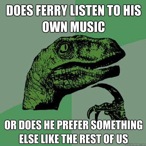 does ferry listen to his own music or does he prefer something else like the rest of us  Philosoraptor