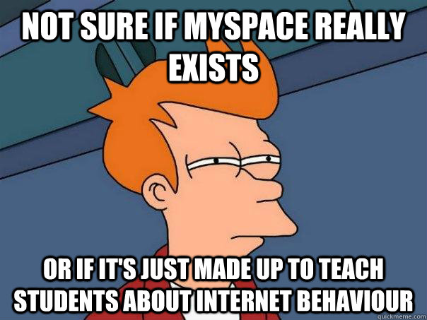 Not sure if myspace really exists Or if it's just made up to teach students about internet behaviour  Futurama Fry