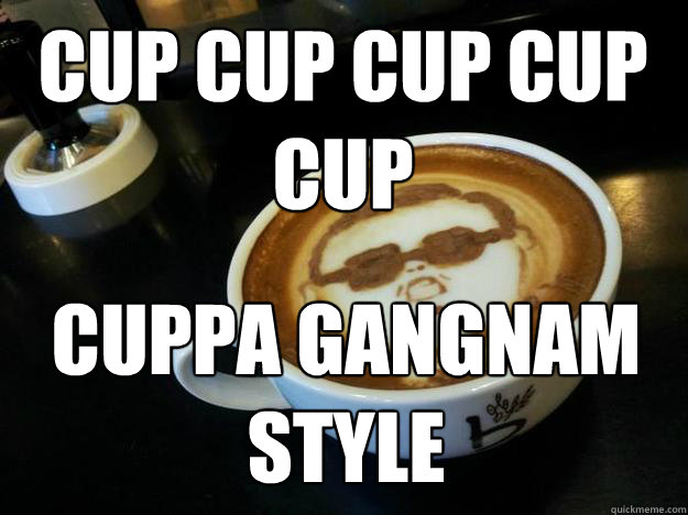 CUP CUP CUP CUP CUP CUPPA GANGNAM STYLE  Gangam Style latt