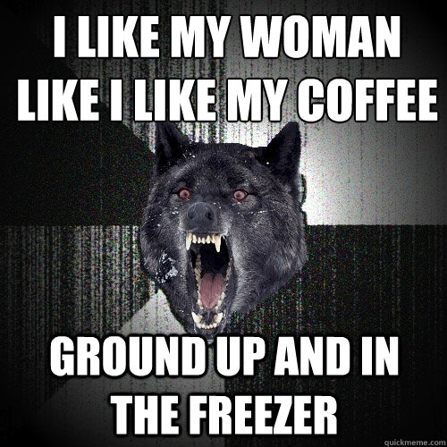 i like my woman like i like my coffee ground up and in the freezer  Insanity Wolf