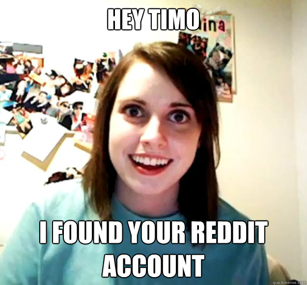 Hey timo I found your reddit account  Overly Attached Girlfriend