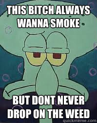 this bitch always wanna smoke but dont never drop on the weed  Squidward