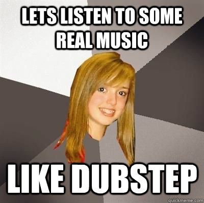 Lets listen to some real music  like dubstep  Musically Oblivious 8th Grader